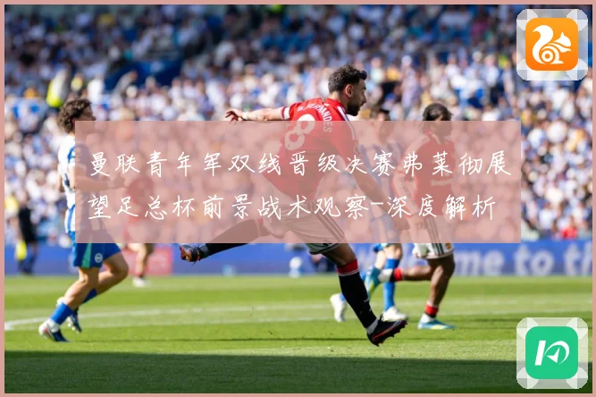 曼联青年军双线晋级决赛弗莱彻展望足总杯前景战术观察-深度解析