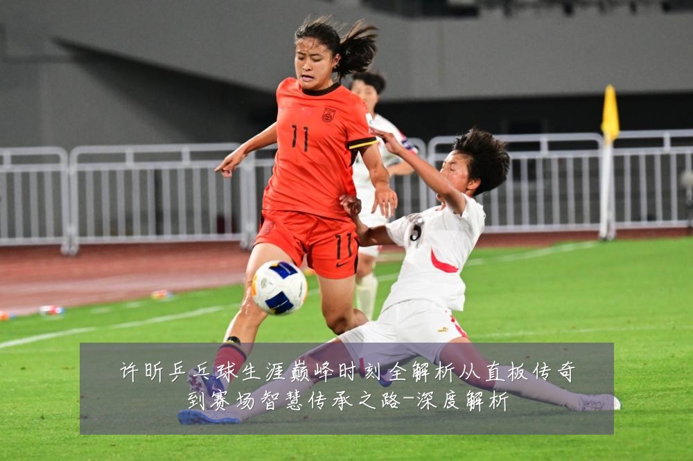 许昕乒乓球生涯巅峰时刻全解析从直板传奇到赛场智慧传承之路-深度解析
